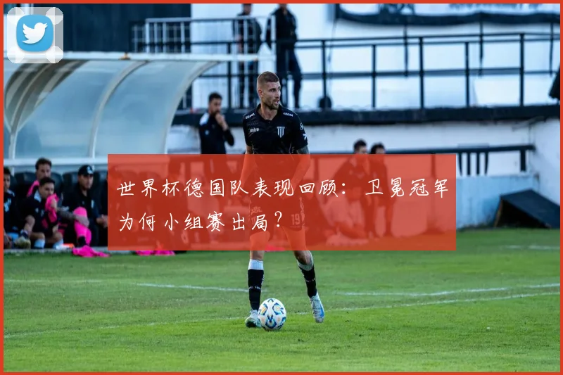 世界杯德国队表现回顾：卫冕冠军为何小组赛出局？
