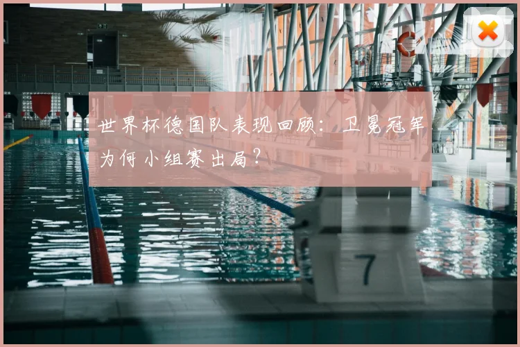 世界杯德国队表现回顾：卫冕冠军为何小组赛出局？