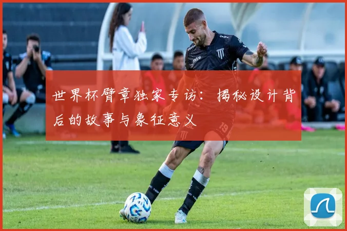 世界杯臂章独家专访：揭秘设计背后的故事与象征意义