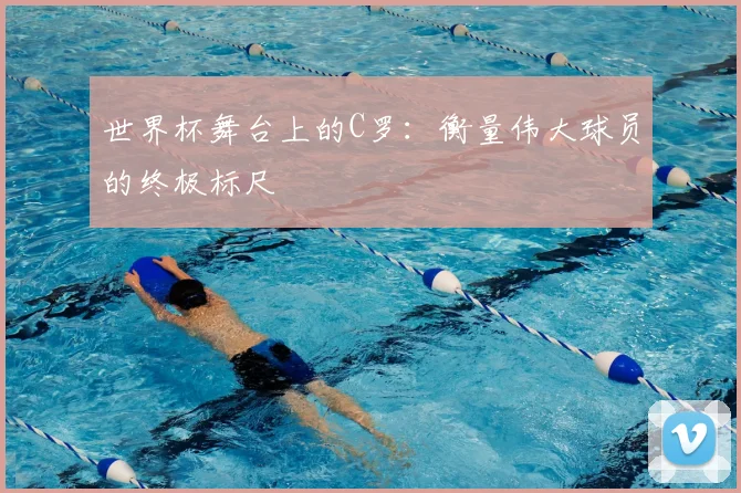 世界杯舞台上的C罗:衡量伟大球员的终极标尺