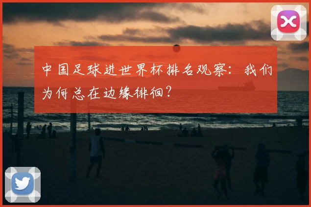 中国足球进世界杯排名观察:我们为何总在边缘徘徊?