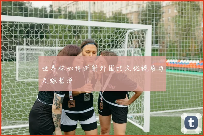 世界杯如何折射外国的文化视角与足球哲学