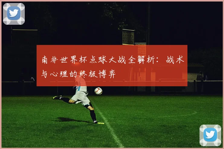 南非世界杯点球大战全解析：战术与心理的终极博弈