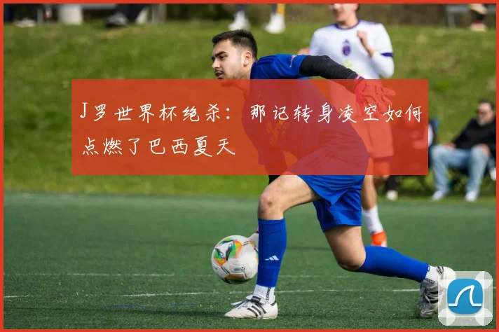 J罗世界杯绝杀：那记转身凌空如何点燃了巴西夏天